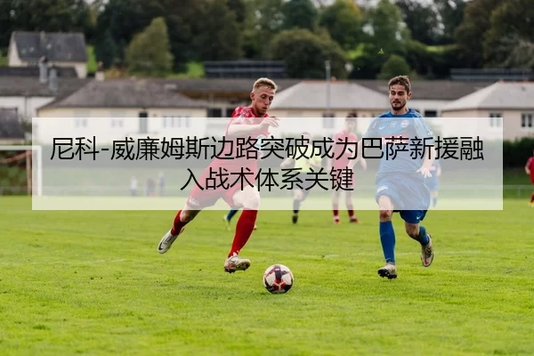 尼科-威廉姆斯边路突破成为巴萨新援融入战术体系关键