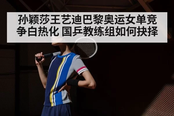 孙颖莎王艺迪巴黎奥运女单竞争白热化 国乒教练组如何抉择